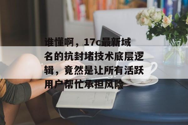 谁懂啊，17c最新域名的抗封堵技术底层逻辑，竟然是让所有活跃用户帮忙承担风险