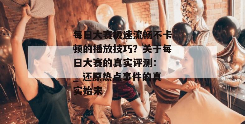 每日大赛极速流畅不卡顿的播放技巧？关于每日大赛的真实评测： _ 还原热点事件的真实始末