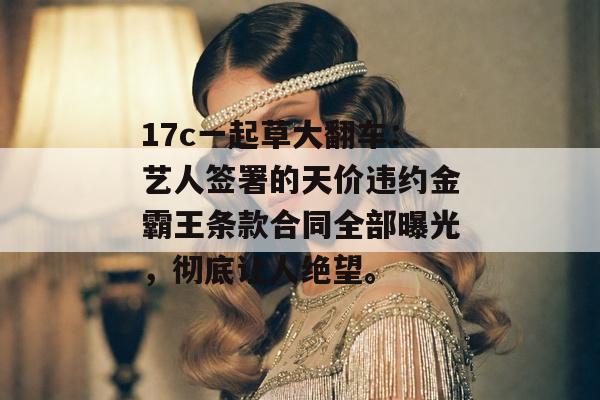 17c一起草大翻车：艺人签署的天价违约金霸王条款合同全部曝光，彻底让人绝望。