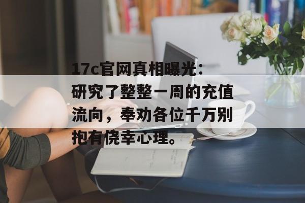 17c官网真相曝光：研究了整整一周的充值流向，奉劝各位千万别抱有侥幸心理。
