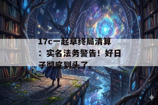17c一起草终局清算：实名法务警告！好日子彻底到头了。