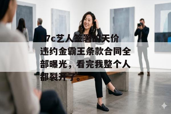 17c艺人签署的天价违约金霸王条款合同全部曝光，看完我整个人都裂开了。
