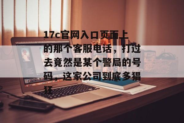 17c官网入口页面上的那个客服电话，打过去竟然是某个警局的号码，这家公司到底多猖狂