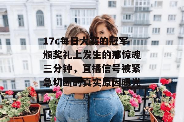 17c每日大赛的冠军颁奖礼上发生的那惊魂三分钟，直播信号被紧急切断的真实原因曝光