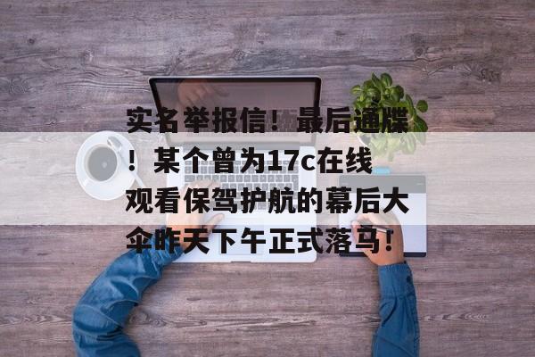 实名举报信！最后通牒！某个曾为17c在线观看保驾护航的幕后大伞昨天下午正式落马！