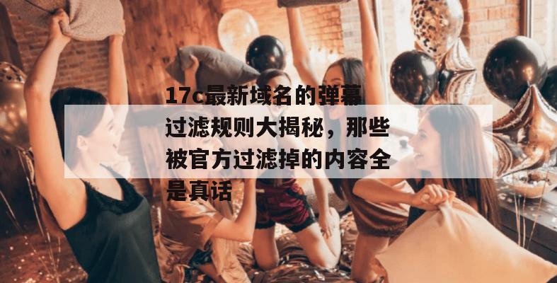 17c最新域名的弹幕过滤规则大揭秘，那些被官方过滤掉的内容全是真话