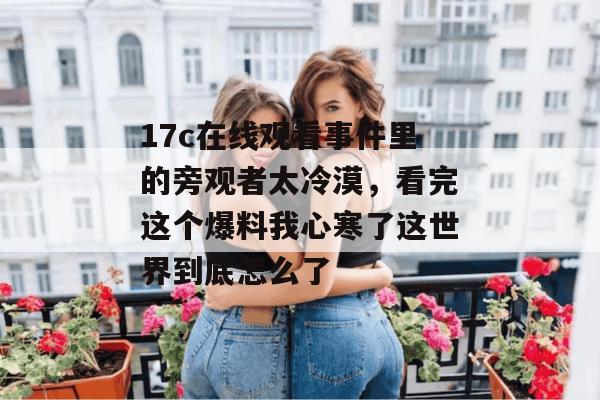 17c在线观看事件里的旁观者太冷漠，看完这个爆料我心寒了这世界到底怎么了