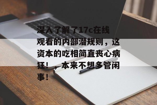 深入了解了17c在线观看的内部潜规则，这资本的吃相简直丧心病狂！，本来不想多管闲事！