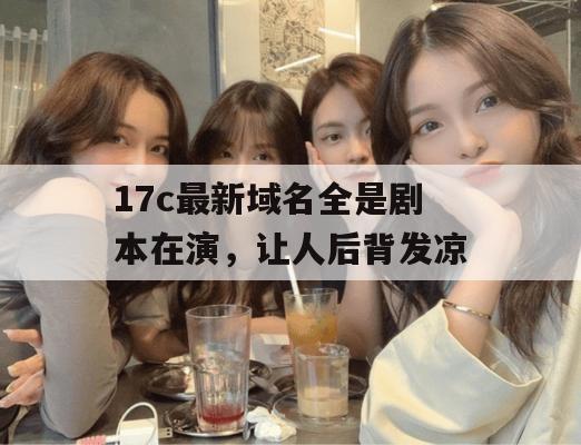 17c最新域名全是剧本在演，让人后背发凉