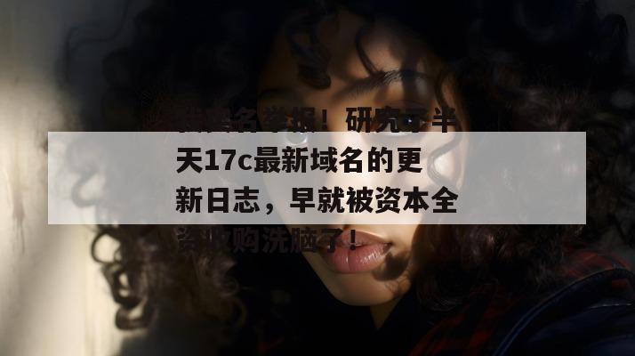 我实名举报！研究了半天17c最新域名的更新日志，早就被资本全资收购洗脑了！