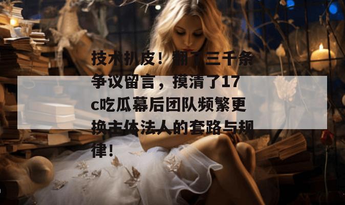 技术扒皮！翻了三千条争议留言，摸清了17c吃瓜幕后团队频繁更换主体法人的套路与规律！