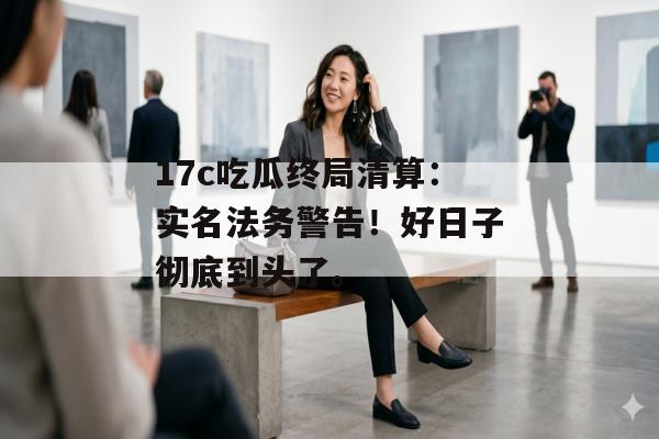 17c吃瓜终局清算：实名法务警告！好日子彻底到头了。