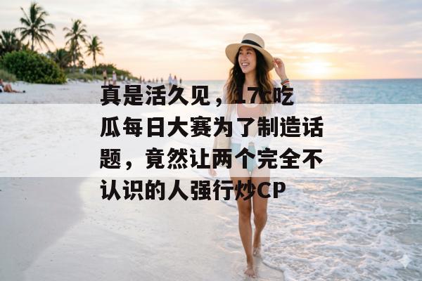 真是活久见，17c吃瓜每日大赛为了制造话题，竟然让两个完全不认识的人强行炒CP