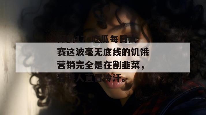 深扒17c吃瓜每日大赛这波毫无底线的饥饿营销完全是在割韭菜，看得人直冒冷汗。