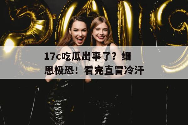 17c吃瓜出事了?细思极恐!看完直冒冷汗