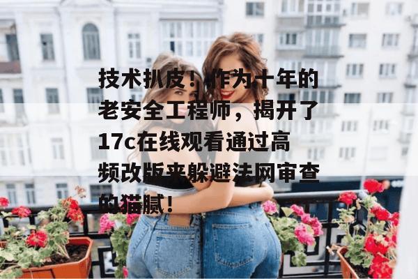 技术扒皮!作为十年的老安全工程师,揭开了17c在线观看通过高频改版来躲避法网审查的猫腻!
