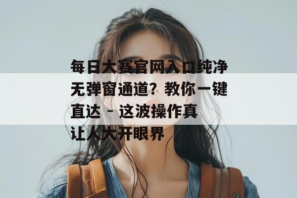 每日大赛官网入口纯净无弹窗通道?教你一键直达 - 这波操作真让人大开眼界