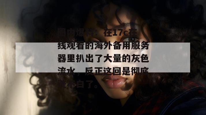 圈内爆料:在17c在线观看的海外备用服务器里扒出了大量的灰色流水,反正这回是彻底洗不白了。