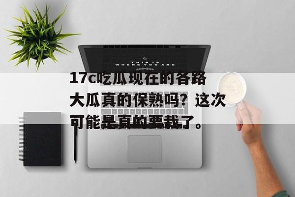 17c吃瓜现在的各路大瓜真的保熟吗?这次可能是真的要栽了。
